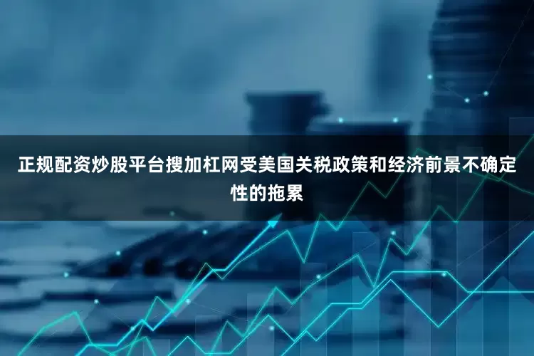 正规配资炒股平台搜加杠网受美国关税政策和经济前景不确定性的拖累