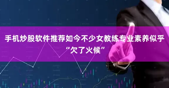 手机炒股软件推荐如今不少女教练专业素养似乎“欠了火候”