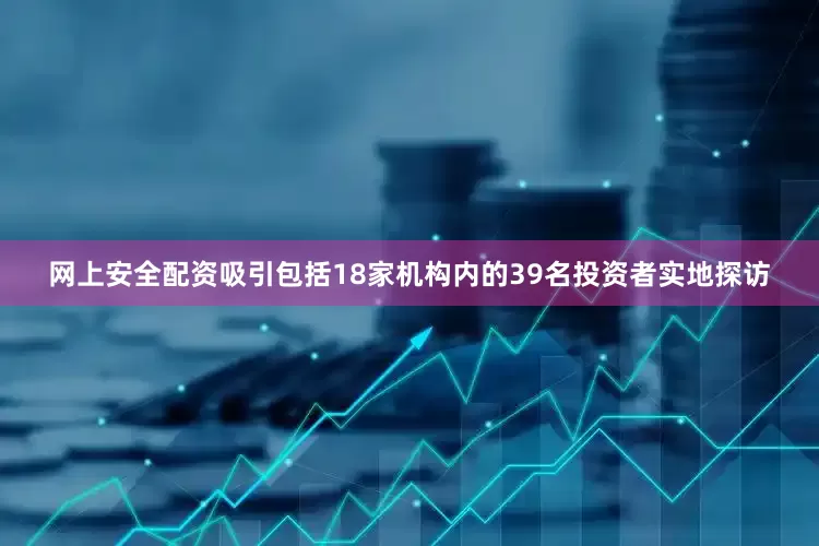 网上安全配资吸引包括18家机构内的39名投资者实地探访