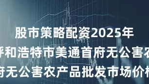股市策略配资2025年7月12日呼和浩特市美通首府无公害农产品批发市场价格行情