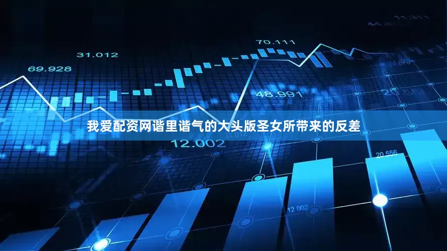 我爱配资网谐里谐气的大头版圣女所带来的反差