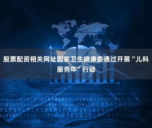 股票配资相关网址国家卫生健康委通过开展“儿科服务年”行动