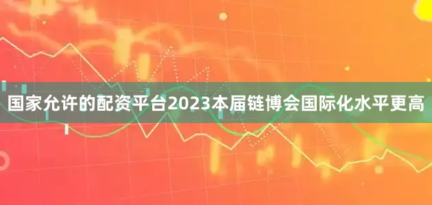 国家允许的配资平台2023本届链博会国际化水平更高