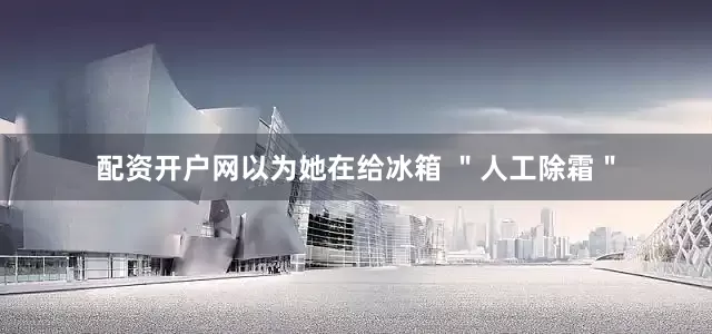 配资开户网以为她在给冰箱 ＂人工除霜＂