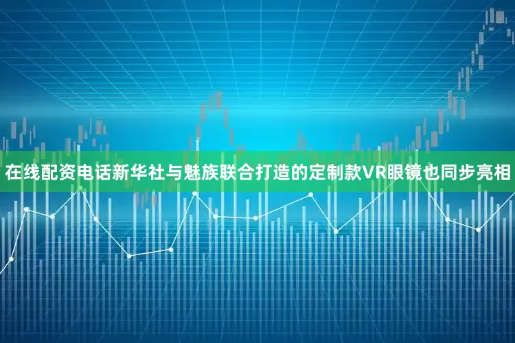 在线配资电话新华社与魅族联合打造的定制款VR眼镜也同步亮相