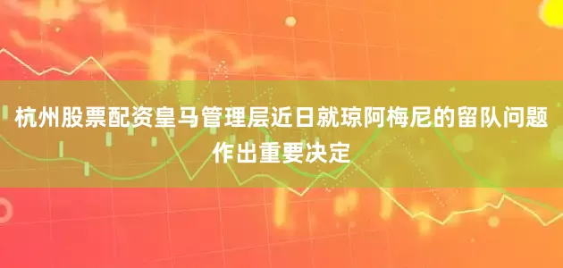 杭州股票配资皇马管理层近日就琼阿梅尼的留队问题作出重要决定