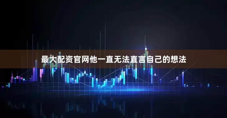 最大配资官网他一直无法直言自己的想法