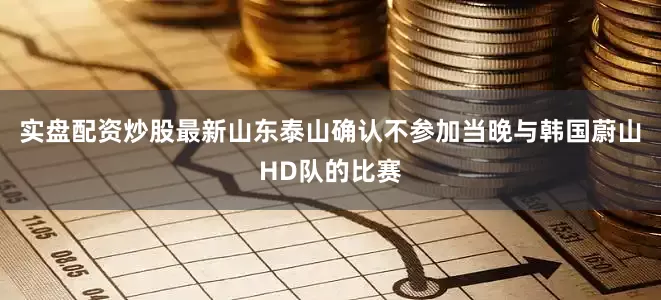 实盘配资炒股最新山东泰山确认不参加当晚与韩国蔚山HD队的比赛