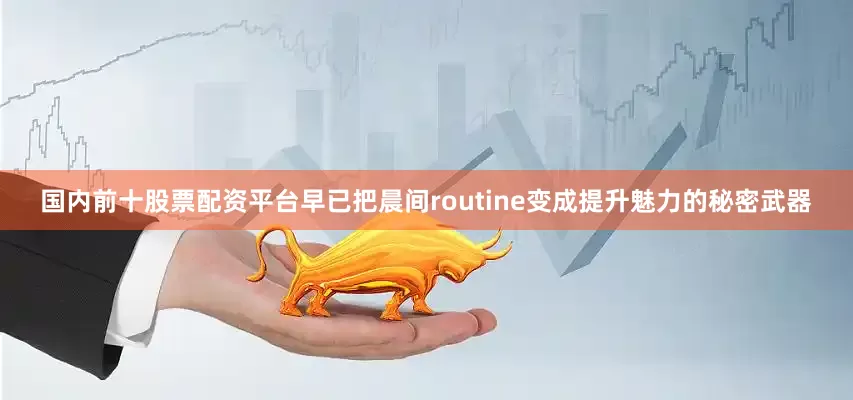 国内前十股票配资平台早已把晨间routine变成提升魅力的秘密武器