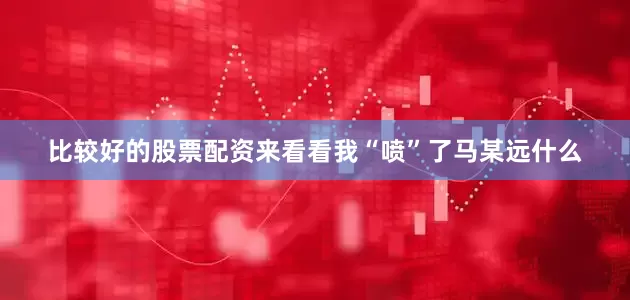 比较好的股票配资来看看我“喷”了马某远什么