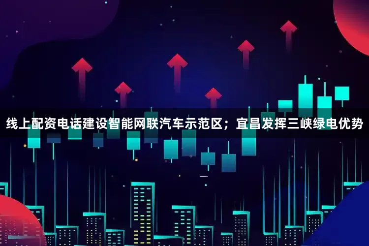 线上配资电话建设智能网联汽车示范区；宜昌发挥三峡绿电优势