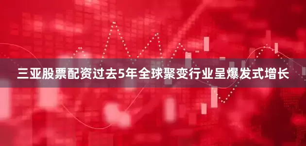 三亚股票配资过去5年全球聚变行业呈爆发式增长