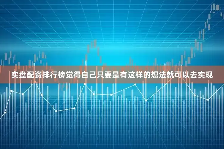 实盘配资排行榜觉得自己只要是有这样的想法就可以去实现