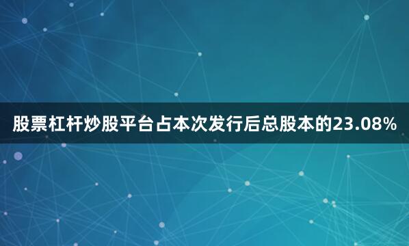 股票杠杆炒股平台占本次发行后总股本的23.08%